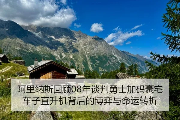 阿里纳斯回顾08年谈判勇士加码豪宅车子直升机背后的博弈与命运转折